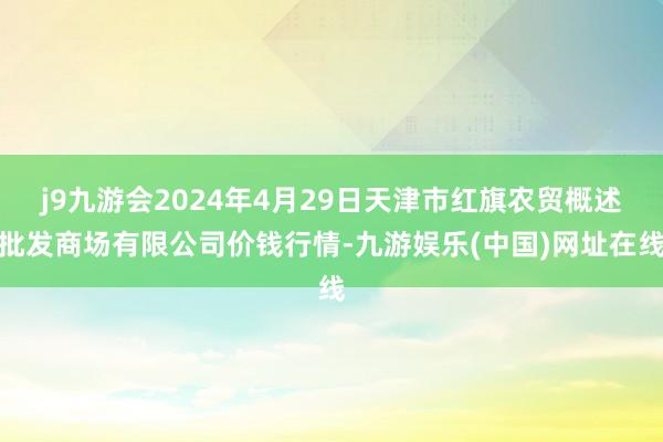 j9九游会2024年4月29日天津市红旗农贸概述批发商场有限公司价钱行情-九游娱乐(中国)网址在线