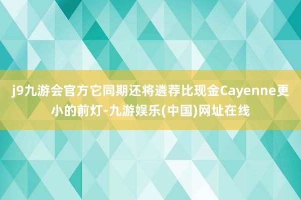 j9九游会官方它同期还将遴荐比现金Cayenne更小的前灯-九游娱乐(中国)网址在线