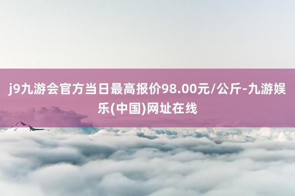 j9九游会官方当日最高报价98.00元/公斤-九游娱乐(中国)网址在线