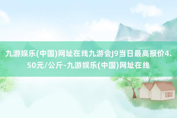 九游娱乐(中国)网址在线九游会J9当日最高报价4.50元/公斤-九游娱乐(中国)网址在线