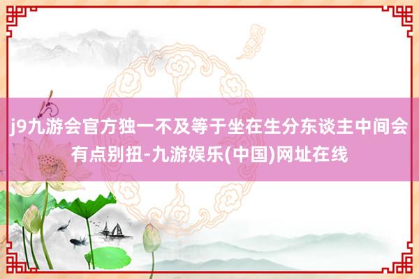 j9九游会官方独一不及等于坐在生分东谈主中间会有点别扭-九游娱乐(中国)网址在线