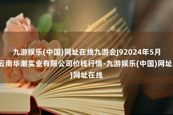 九游娱乐(中国)网址在线九游会J92024年5月6日云南华潮实业有限公司价钱行情-九游娱乐(中国)网址在线