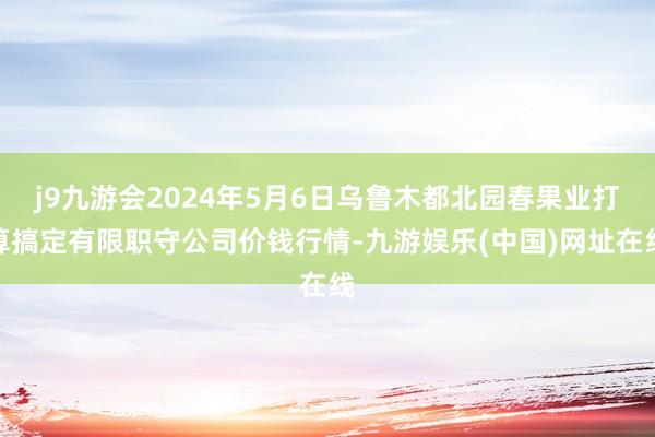 j9九游会2024年5月6日乌鲁木都北园春果业打算搞定有限职守公司价钱行情-九游娱乐(中国)网址在线