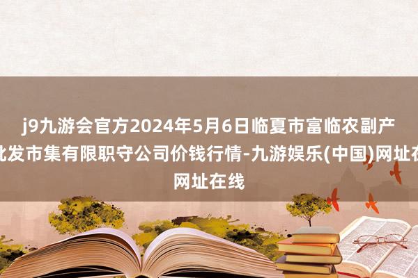 j9九游会官方2024年5月6日临夏市富临农副产物批发市集有限职守公司价钱行情-九游娱乐(中国)网址在线