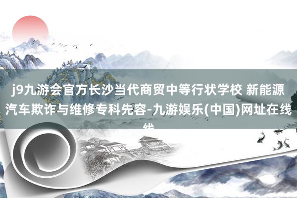 j9九游会官方长沙当代商贸中等行状学校 新能源汽车欺诈与维修专科先容-九游娱乐(中国)网址在线