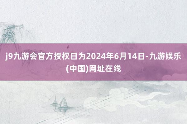 j9九游会官方授权日为2024年6月14日-九游娱乐(中国)网址在线