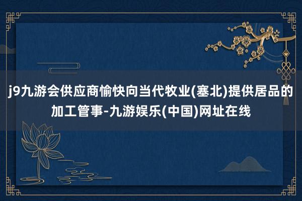 j9九游会供应商愉快向当代牧业(塞北)提供居品的加工管事-九游娱乐(中国)网址在线