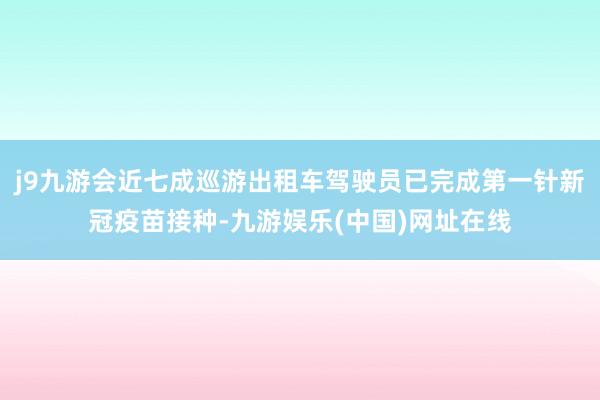 j9九游会近七成巡游出租车驾驶员已完成第一针新冠疫苗接种-九游娱乐(中国)网址在线