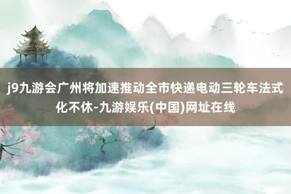 j9九游会广州将加速推动全市快递电动三轮车法式化不休-九游娱乐(中国)网址在线