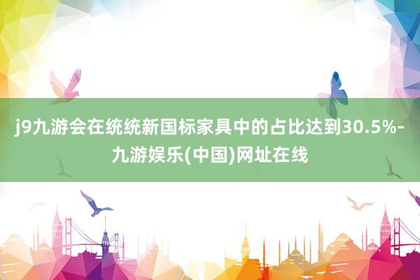 j9九游会在统统新国标家具中的占比达到30.5%-九游娱乐(中国)网址在线