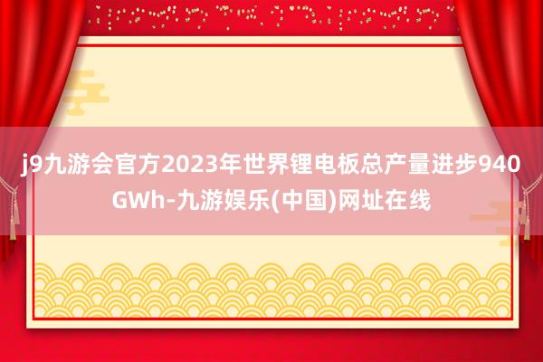 j9九游会官方2023年世界锂电板总产量进步940GWh-九游娱乐(中国)网址在线