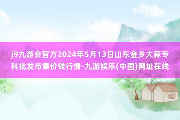 j9九游会官方2024年5月13日山东金乡大蒜专科批发市集价钱行情-九游娱乐(中国)网址在线