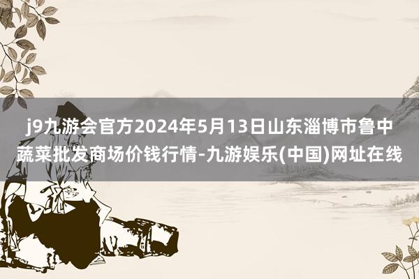 j9九游会官方2024年5月13日山东淄博市鲁中蔬菜批发商场价钱行情-九游娱乐(中国)网址在线