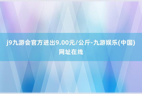 j9九游会官方进出9.00元/公斤-九游娱乐(中国)网址在线