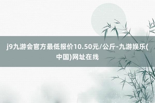 j9九游会官方最低报价10.50元/公斤-九游娱乐(中国)网址在线