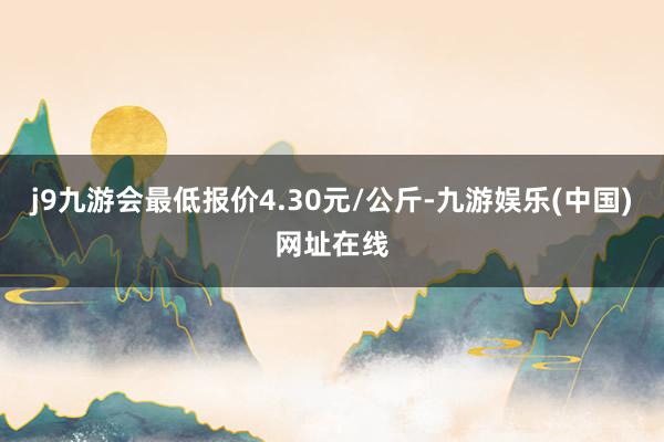 j9九游会最低报价4.30元/公斤-九游娱乐(中国)网址在线