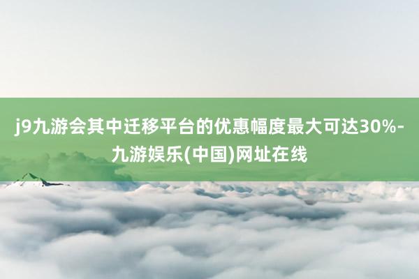 j9九游会其中迁移平台的优惠幅度最大可达30%-九游娱乐(中国)网址在线