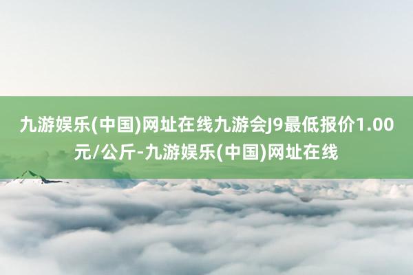 九游娱乐(中国)网址在线九游会J9最低报价1.00元/公斤-九游娱乐(中国)网址在线