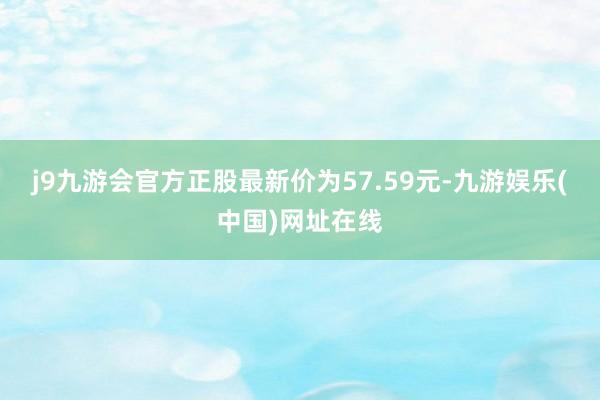 j9九游会官方正股最新价为57.59元-九游娱乐(中国)网址在线