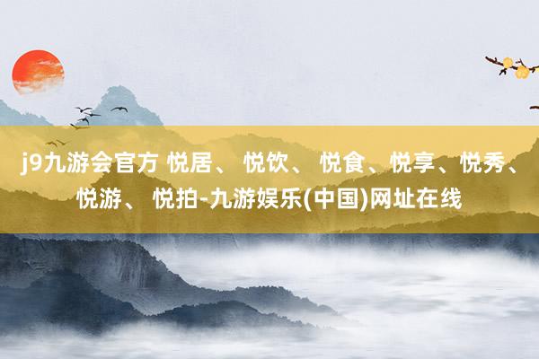 j9九游会官方 悦居、 悦饮、 悦食、悦享、悦秀、悦游、 悦拍-九游娱乐(中国)网址在线