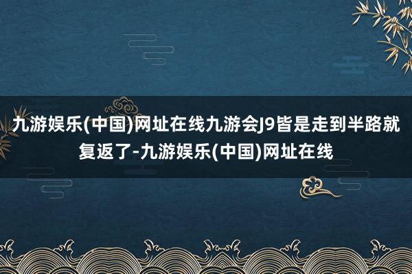 九游娱乐(中国)网址在线九游会J9皆是走到半路就复返了-九游娱乐(中国)网址在线