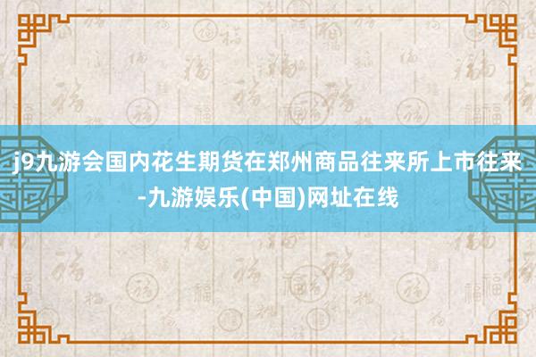 j9九游会国内花生期货在郑州商品往来所上市往来-九游娱乐(中国)网址在线