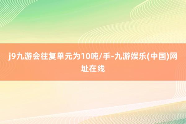 j9九游会往复单元为10吨/手-九游娱乐(中国)网址在线