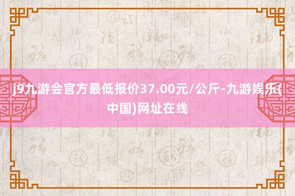 j9九游会官方最低报价37.00元/公斤-九游娱乐(中国)网址在线