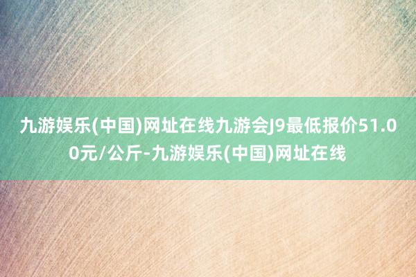 九游娱乐(中国)网址在线九游会J9最低报价51.00元/公斤-九游娱乐(中国)网址在线