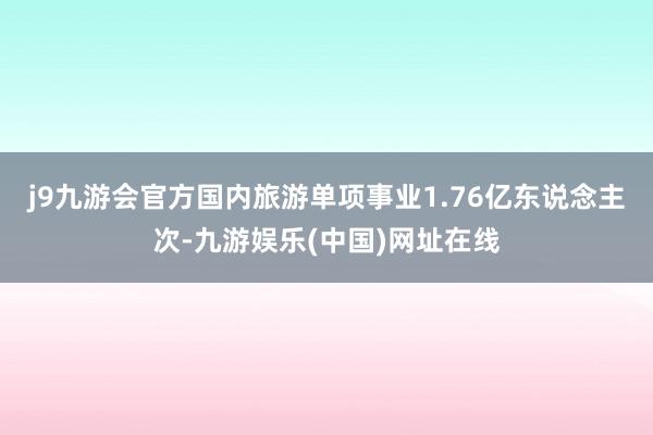 j9九游会官方国内旅游单项事业1.76亿东说念主次-九游娱乐(中国)网址在线