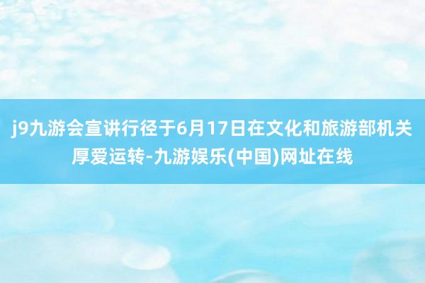 j9九游会宣讲行径于6月17日在文化和旅游部机关厚爱运转-九游娱乐(中国)网址在线