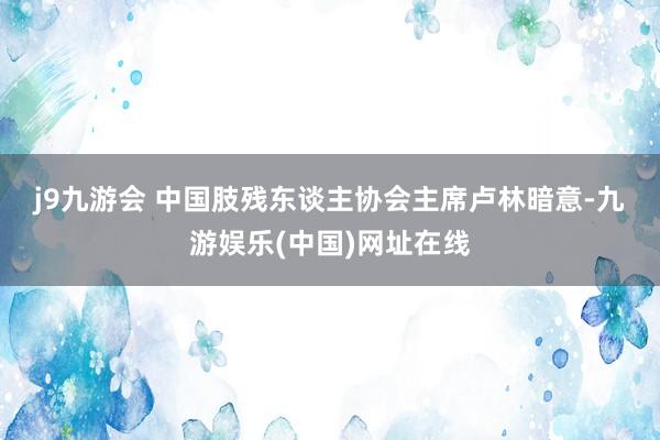 j9九游会 　　中国肢残东谈主协会主席卢林暗意-九游娱乐(中国)网址在线