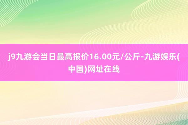 j9九游会当日最高报价16.00元/公斤-九游娱乐(中国)网址在线