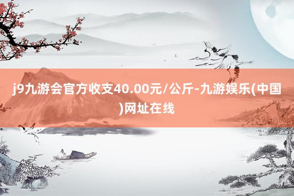 j9九游会官方收支40.00元/公斤-九游娱乐(中国)网址在线