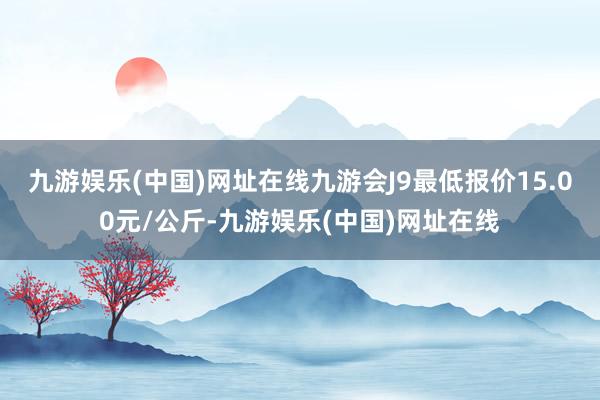 九游娱乐(中国)网址在线九游会J9最低报价15.00元/公斤-九游娱乐(中国)网址在线