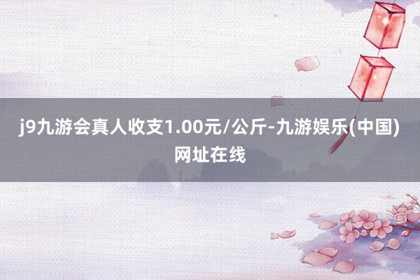 j9九游会真人收支1.00元/公斤-九游娱乐(中国)网址在线