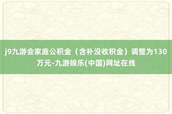 j9九游会家庭公积金（含补没收积金）调整为130万元-九游娱乐(中国)网址在线