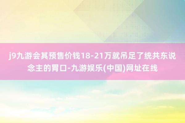 j9九游会其预售价钱18-21万就吊足了统共东说念主的胃口-九游娱乐(中国)网址在线