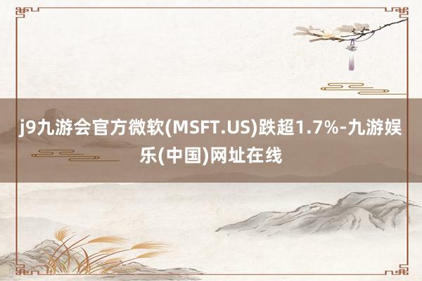 j9九游会官方微软(MSFT.US)跌超1.7%-九游娱乐(中国)网址在线