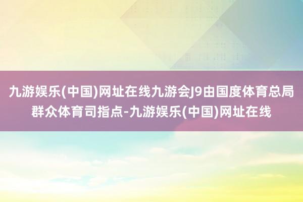 九游娱乐(中国)网址在线九游会J9由国度体育总局群众体育司指点-九游娱乐(中国)网址在线