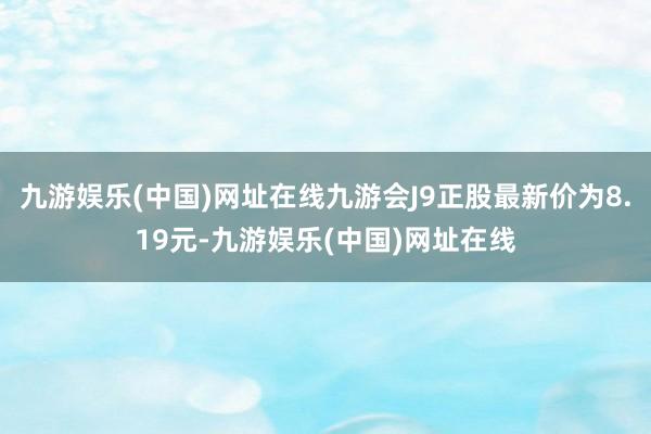 九游娱乐(中国)网址在线九游会J9正股最新价为8.19元-九游娱乐(中国)网址在线