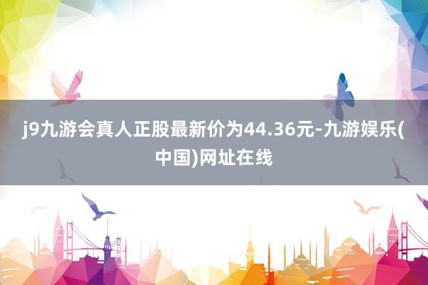 j9九游会真人正股最新价为44.36元-九游娱乐(中国)网址在线