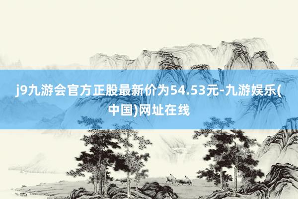 j9九游会官方正股最新价为54.53元-九游娱乐(中国)网址在线