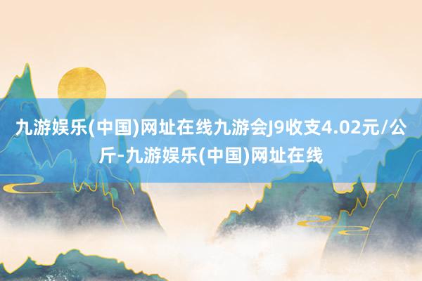 九游娱乐(中国)网址在线九游会J9收支4.02元/公斤-九游娱乐(中国)网址在线