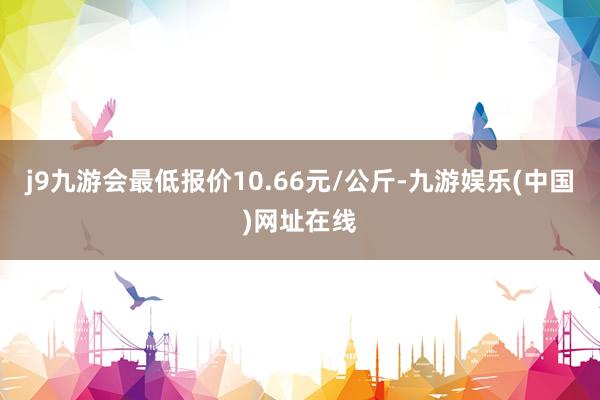 j9九游会最低报价10.66元/公斤-九游娱乐(中国)网址在线