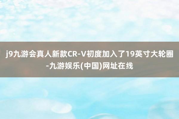 j9九游会真人新款CR-V初度加入了19英寸大轮圈-九游娱乐(中国)网址在线