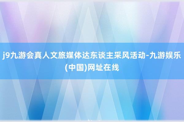 j9九游会真人文旅媒体达东谈主采风活动-九游娱乐(中国)网址在线