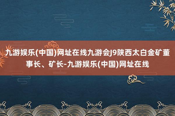 九游娱乐(中国)网址在线九游会J9陕西太白金矿董事长、矿长-九游娱乐(中国)网址在线