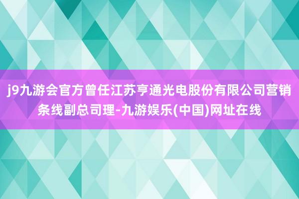 j9九游会官方曾任江苏亨通光电股份有限公司营销条线副总司理-九游娱乐(中国)网址在线