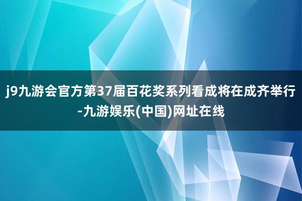 j9九游会官方第37届百花奖系列看成将在成齐举行-九游娱乐(中国)网址在线